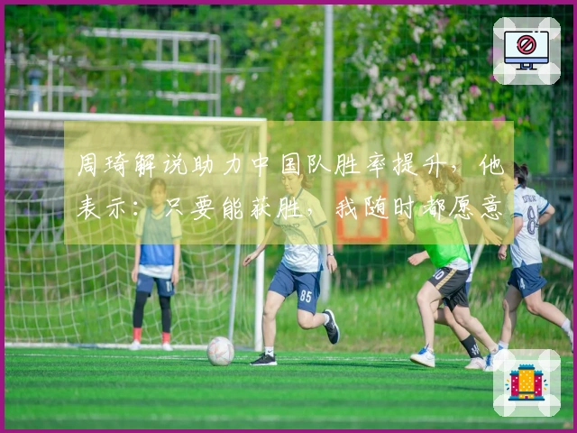 周琦解说助力中国队胜率提升，他表示：只要能获胜，我随时都愿意参与