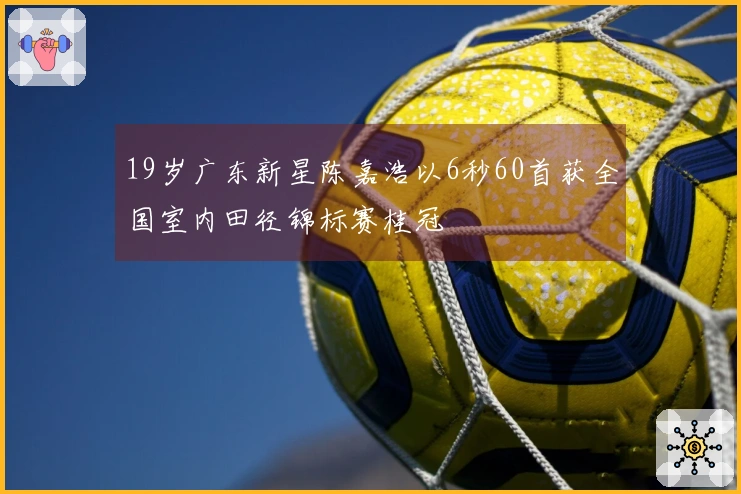 19岁广东新星陈嘉浩以6秒60首获全国室内田径锦标赛桂冠