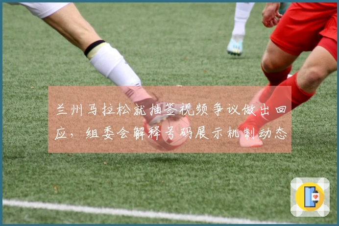兰州马拉松就抽签视频争议做出回应，组委会解释号码展示机制动态性