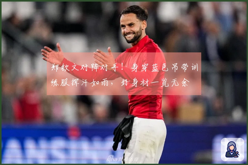 郑钦文对阵对手！身穿蓝色吊带训练服挥汗如雨，好身材一览无余