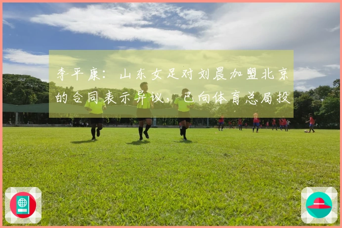 李平康：山东女足对刘晨加盟北京的合同表示异议，已向体育总局投诉
