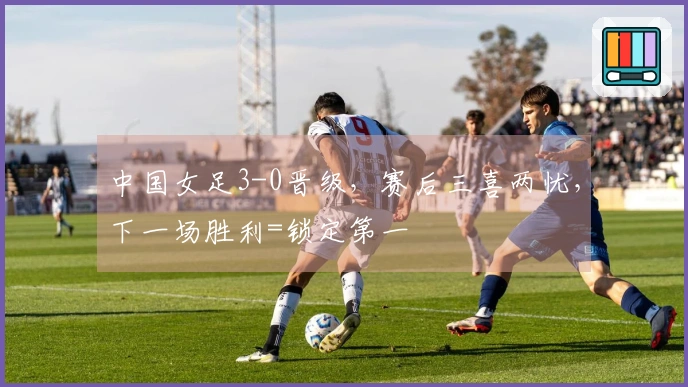 中国女足3-0晋级，赛后三喜两忧，下一场胜利=锁定第一