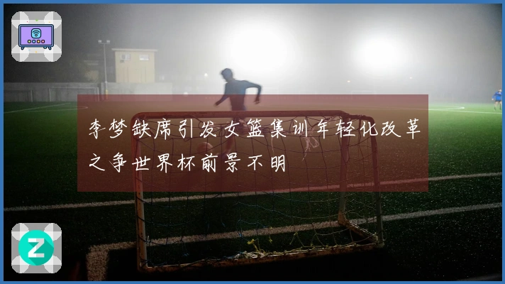 李梦缺席引发女篮集训年轻化改革之争世界杯前景不明
