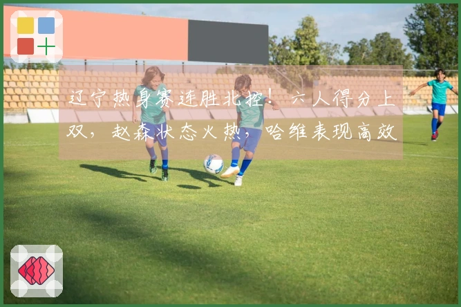 辽宁热身赛连胜北控!六人得分上双,赵森状态火热,哈维表现高效,布罗金顿缺阵