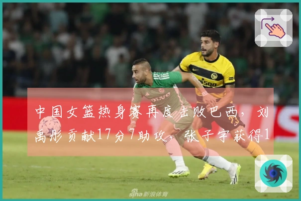 中国女篮热身赛再度击败巴西，刘禹彤贡献17分7助攻，张子宇获得11分