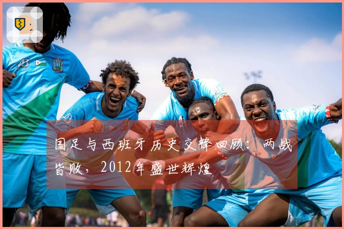 国足与西班牙历史交锋回顾：两战皆败，2012年盛世辉煌