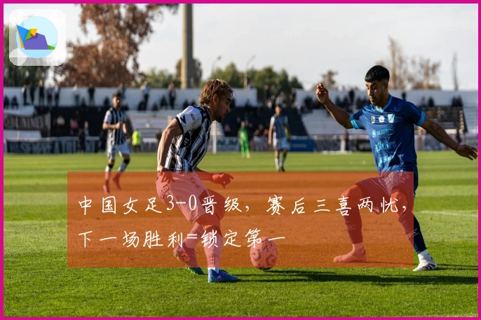 中国女足3-0晋级，赛后三喜两忧，下一场胜利=锁定第一