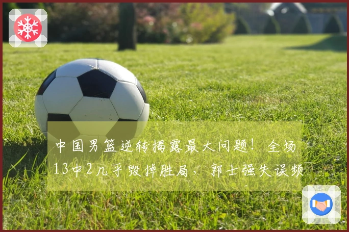 中国男篮逆转揭露最大问题！全场13中2几乎毁掉胜局，郭士强失误频频