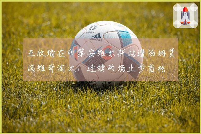 王欣瑜在印第安维尔斯站遭汤姆贾诺维奇淘汰，连续两场止步首轮