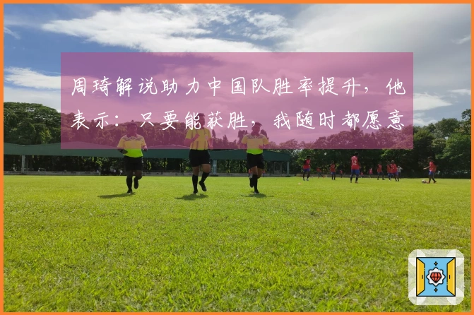 周琦解说助力中国队胜率提升，他表示：只要能获胜，我随时都愿意参与