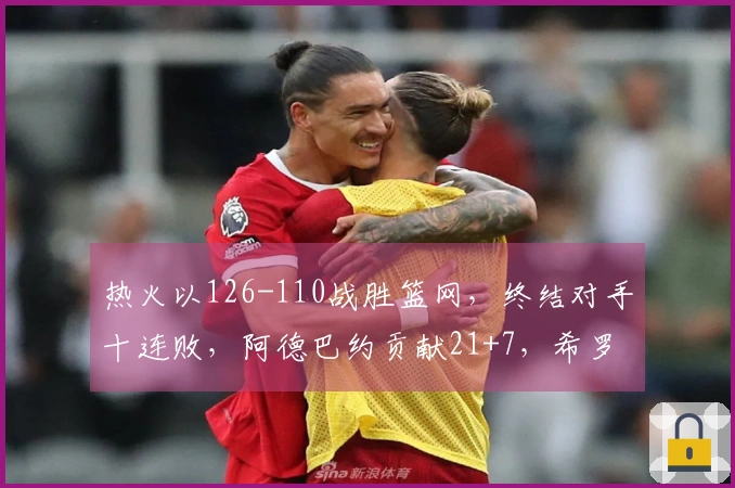 热火以126-110战胜篮网，终结对手十连败，阿德巴约贡献21+7，希罗得25分，波特表现突出，拿下27+13