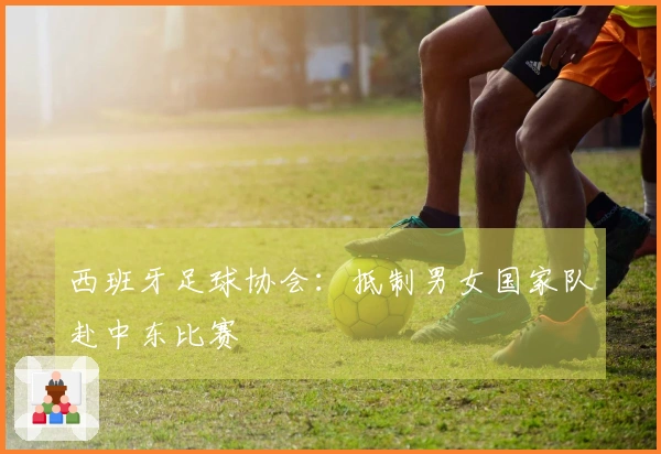 西班牙足球协会：抵制男女国家队赴中东比赛