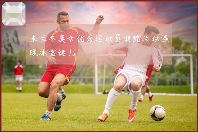 米兰冬奥会优秀运动员捐赠活动温暖冰雪健儿