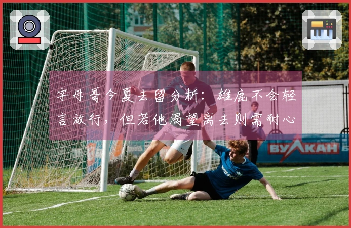 字母哥今夏去留分析：雄鹿不会轻言放行，但若他渴望离去则需耐心等待