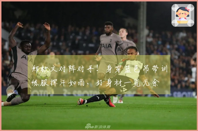 郑钦文对阵对手！身穿蓝色吊带训练服挥汗如雨，好身材一览无余