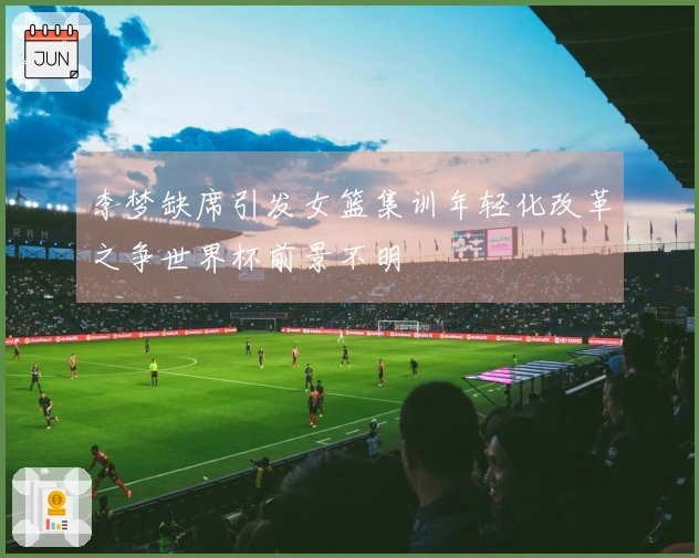 李梦缺席引发女篮集训年轻化改革之争世界杯前景不明