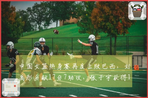 中国女篮热身赛再度击败巴西，刘禹彤贡献17分7助攻，张子宇获得11分