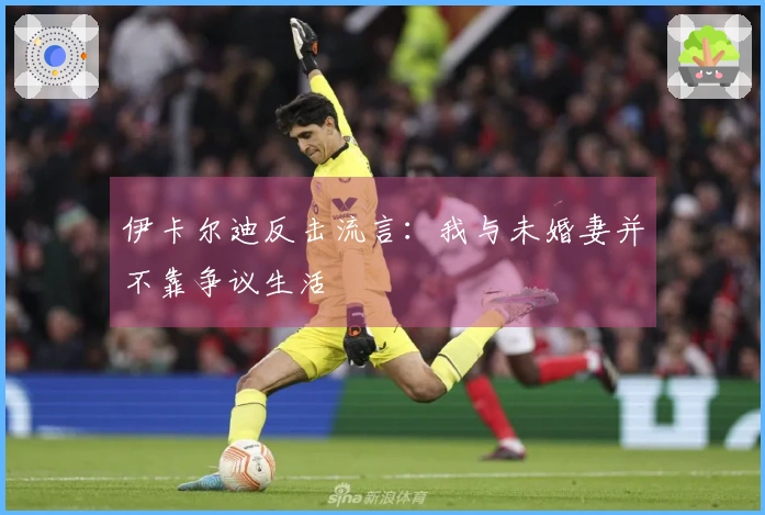 伊卡尔迪反击流言：我与未婚妻并不靠争议生活